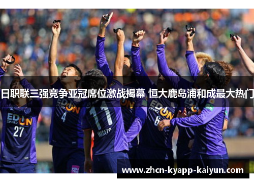 日职联三强竞争亚冠席位激战揭幕 恒大鹿岛浦和成最大热门