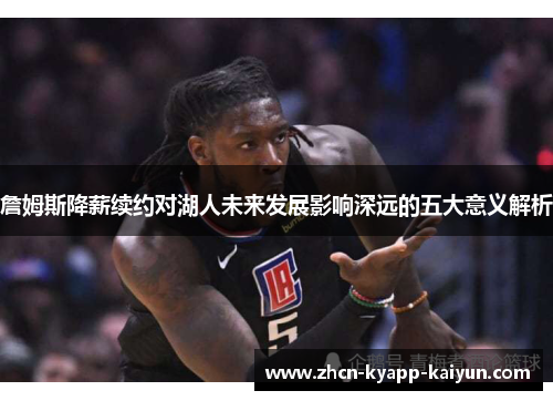 詹姆斯降薪续约对湖人未来发展影响深远的五大意义解析 詹姆斯降薪续约对湖人未来发展影响深远的五大意义解析