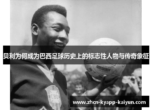贝利为何成为巴西足球历史上的标志性人物与传奇象征 贝利为何成为巴西足球历史上的标志性人物与传奇象征