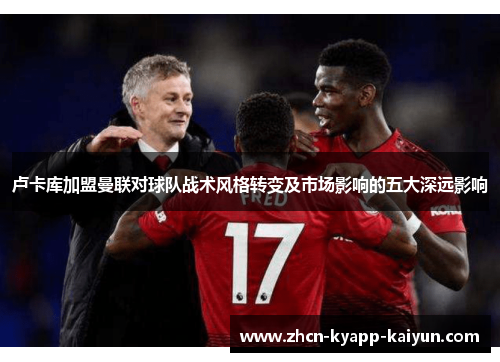 卢卡库加盟曼联对球队战术风格转变及市场影响的五大深远影响 卢卡库加盟曼联对球队战术风格转变及市场影响的五大深远影响