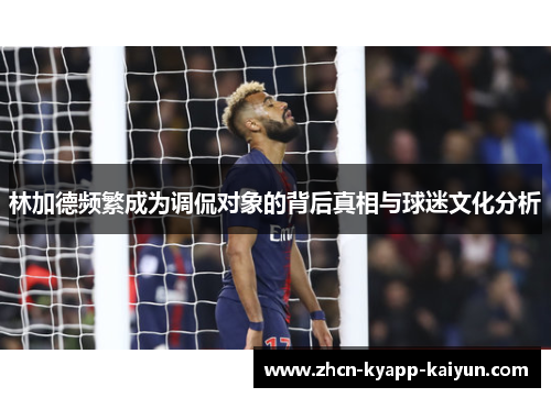 林加德频繁成为调侃对象的背后真相与球迷文化分析